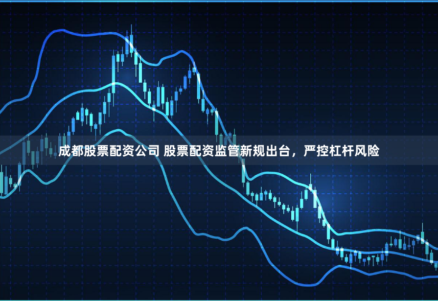 成都股票配资公司 股票配资监管新规出台，严控杠杆风险