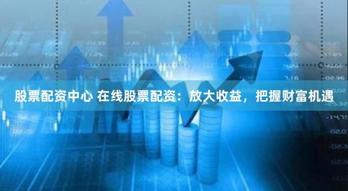 股票配资中心 在线股票配资：放大收益，把握财富机遇