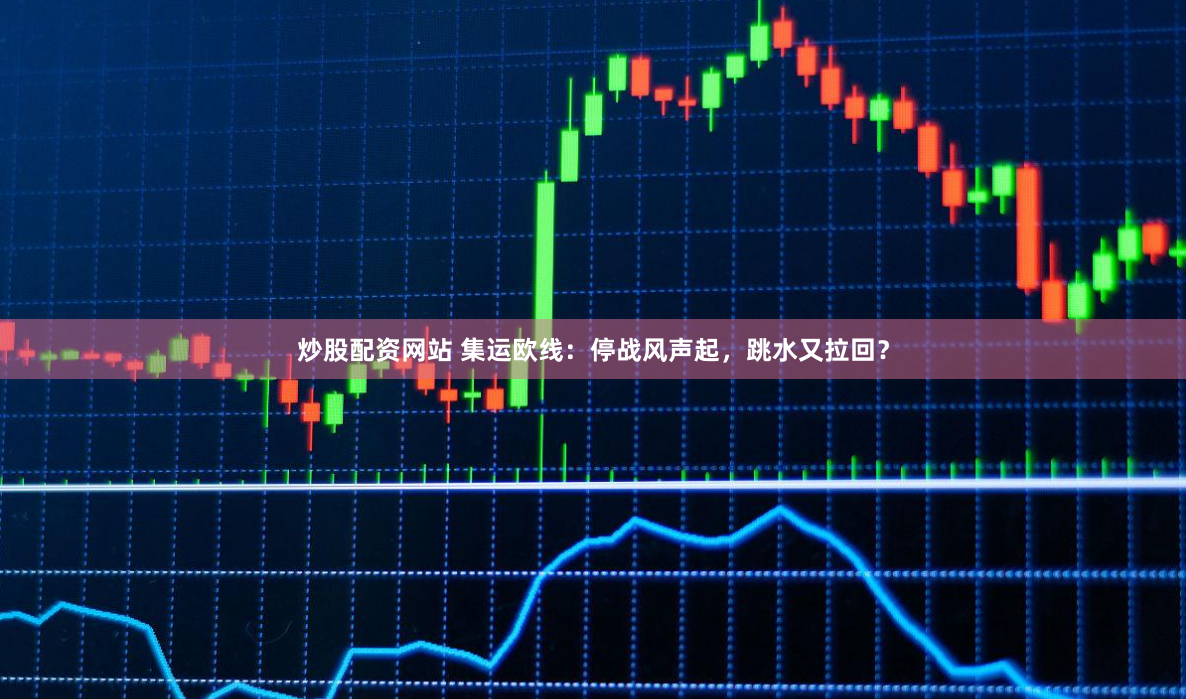 炒股配资网站 集运欧线：停战风声起，跳水又拉回？