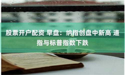股票开户配资 早盘：纳指创盘中新高 道指与标普指数下跌