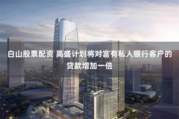 白山股票配资 高盛计划将对富有私人银行客户的贷款增加一倍