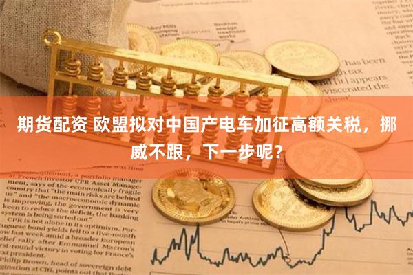 期货配资 欧盟拟对中国产电车加征高额关税，挪威不跟，下一步呢？