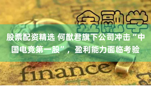 股票配资精选 何猷君旗下公司冲击“中国电竞第一股”，盈利能力面临考验