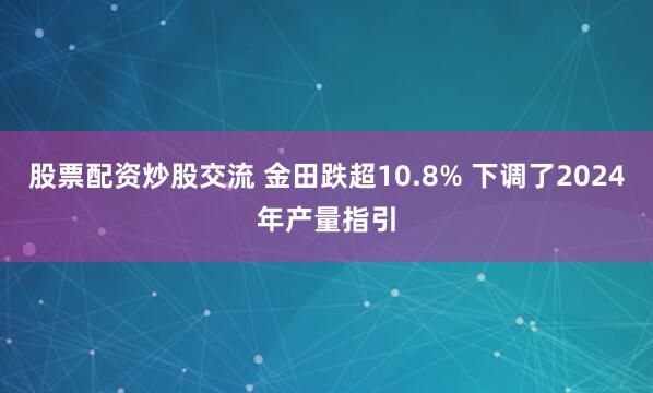 股票配资炒股交流 金田跌超10.8% 下调了2024年产量指引
