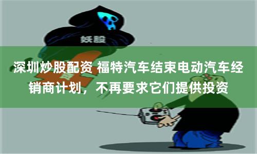 深圳炒股配资 福特汽车结束电动汽车经销商计划，不再要求它们提供投资