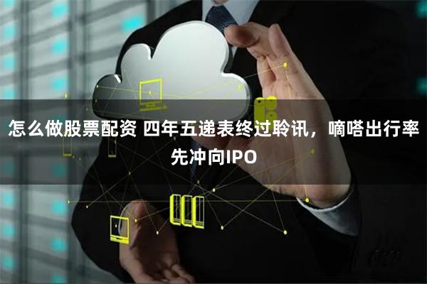 怎么做股票配资 四年五递表终过聆讯，嘀嗒出行率先冲向IPO