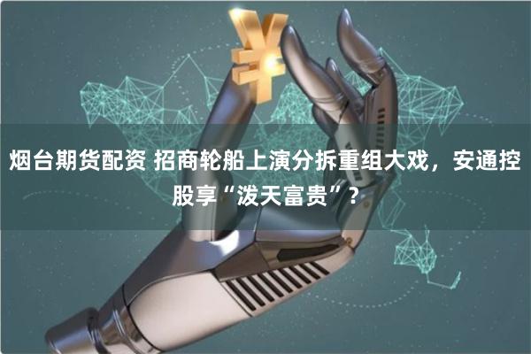 烟台期货配资 招商轮船上演分拆重组大戏，安通控股享“泼天富贵”？