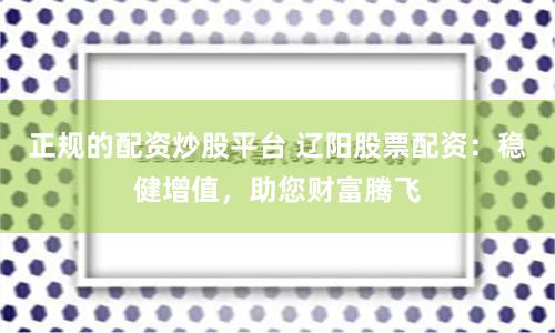 正规的配资炒股平台 辽阳股票配资：稳健增值，助您财富腾飞