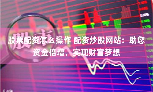 股票配资怎么操作 配资炒股网站：助您资金倍增，实现财富梦想